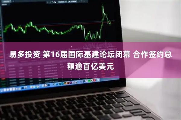 易多投资 第16届国际基建论坛闭幕 合作签约总额逾百亿美元