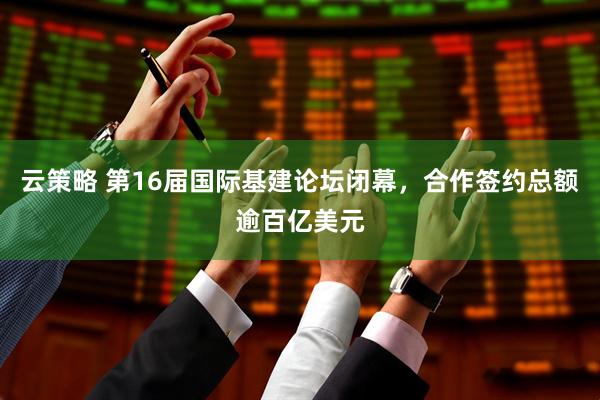 云策略 第16届国际基建论坛闭幕，合作签约总额逾百亿美元