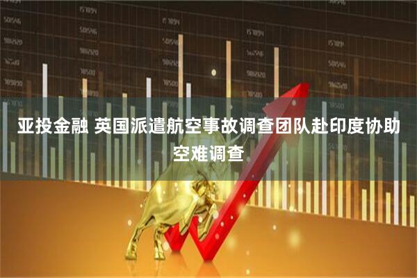亚投金融 英国派遣航空事故调查团队赴印度协助空难调查