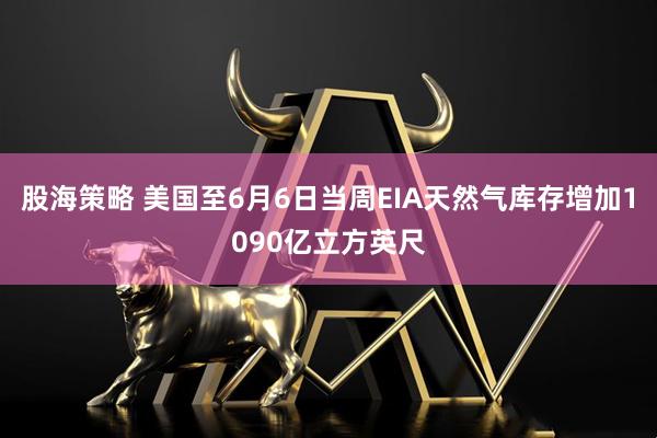 股海策略 美国至6月6日当周EIA天然气库存增加1090亿立方英尺