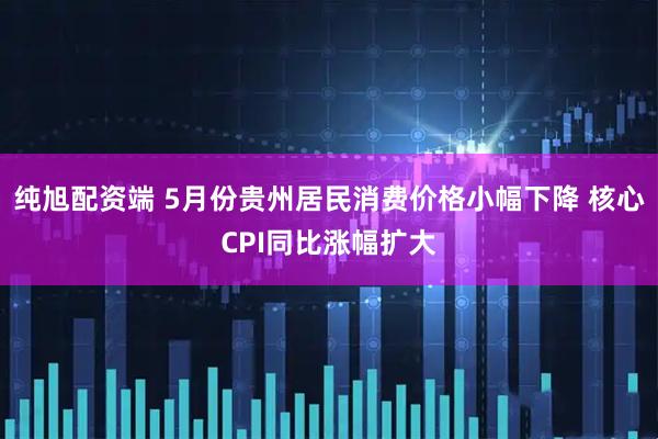 纯旭配资端 5月份贵州居民消费价格小幅下降 核心CPI同比涨幅扩大