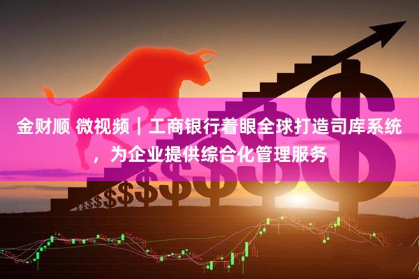 金财顺 微视频｜工商银行着眼全球打造司库系统，为企业提供综合化管理服务