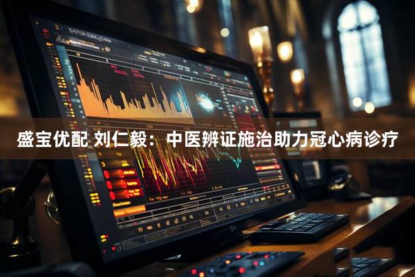 盛宝优配 刘仁毅：中医辨证施治助力冠心病诊疗