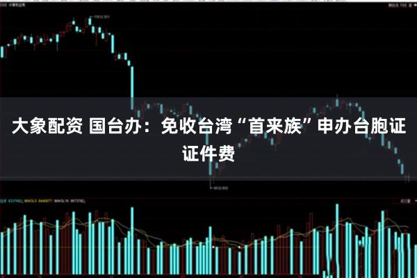 大象配资 国台办：免收台湾“首来族”申办台胞证证件费