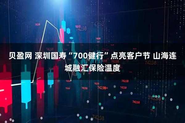 贝盈网 深圳国寿“700健行”点亮客户节 山海连城融汇保险温度