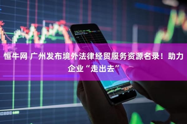 恒牛网 广州发布境外法律经贸服务资源名录！助力企业“走出去”