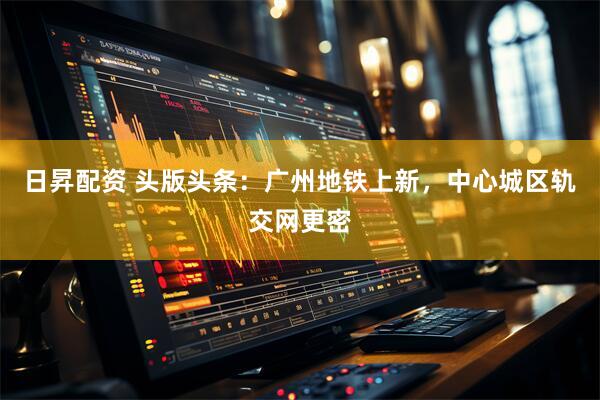 日昇配资 头版头条：广州地铁上新，中心城区轨交网更密