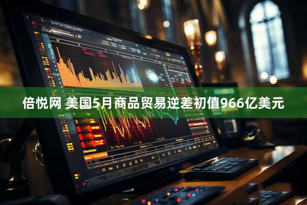 倍悦网 美国5月商品贸易逆差初值966亿美元