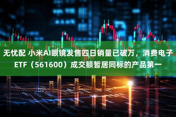 无忧配 小米AI眼镜发售四日销量已破万，消费电子ETF（561600）成交额暂居同标的产品第一