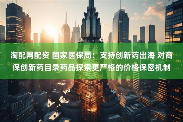 淘配网配资 国家医保局：支持创新药出海 对商保创新药目录药品探索更严格的价格保密机制