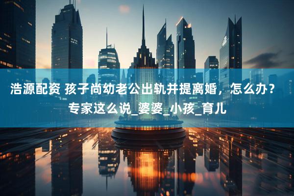 浩源配资 孩子尚幼老公出轨并提离婚，怎么办？ 专家这么说_婆婆_小孩_育儿