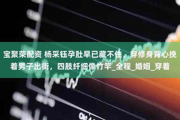 宝聚荣配资 杨采钰孕肚早已藏不住，穿修身背心挽着男子出街，四肢纤细像竹竿_全程_婚姻_穿着