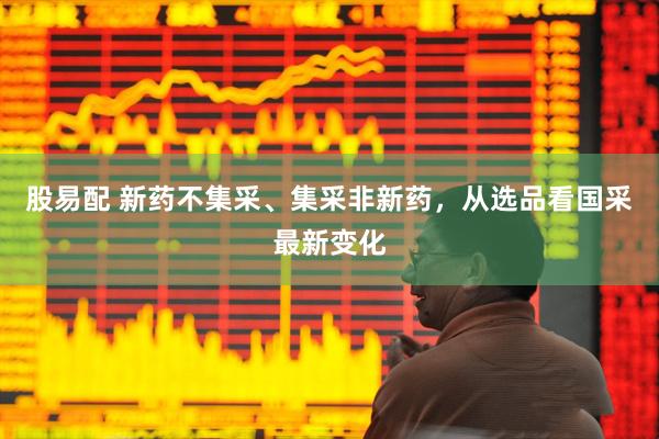 股易配 新药不集采、集采非新药，从选品看国采最新变化