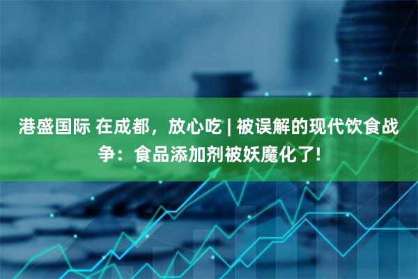 港盛国际 在成都，放心吃 | 被误解的现代饮食战争：食品添加剂被妖魔化了!
