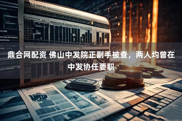 鼎合网配资 佛山中发院正副手被查，两人均曾在中发协任要职