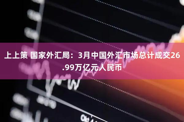 上上策 国家外汇局：3月中国外汇市场总计成交26.99万亿元人民币