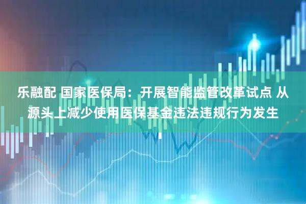 乐融配 国家医保局：开展智能监管改革试点 从源头上减少使用医保基金违法违规行为发生
