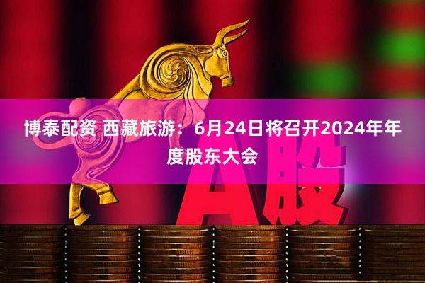 博泰配资 西藏旅游：6月24日将召开2024年年度股东大会