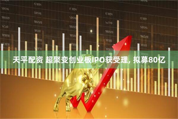 天平配资 超聚变创业板IPO获受理, 拟募80亿